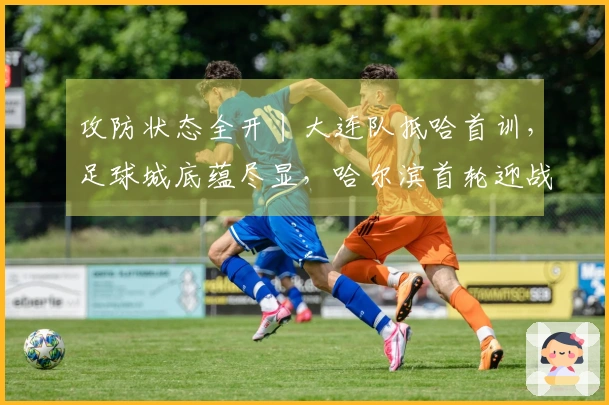 攻防状态全开丨大连队抵哈首训,足球城底蕴尽显,哈尔滨首轮迎战劲旅